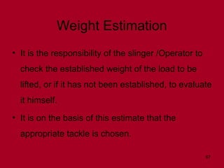 67
Weight Estimation
• It is the responsibility of the slinger /Operator to
check the established weight of the load to be
lifted, or if it has not been established, to evaluate
it himself.
• It is on the basis of this estimate that the
appropriate tackle is chosen.
 
