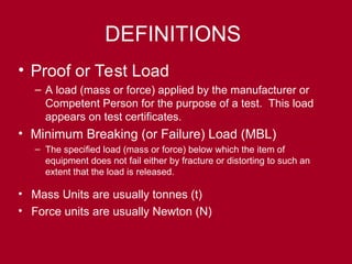 DEFINITIONS
• Proof or Test Load
– A load (mass or force) applied by the manufacturer or
Competent Person for the purpose of a test. This load
appears on test certificates.
• Minimum Breaking (or Failure) Load (MBL)
– The specified load (mass or force) below which the item of
equipment does not fail either by fracture or distorting to such an
extent that the load is released.
• Mass Units are usually tonnes (t)
• Force units are usually Newton (N)
 