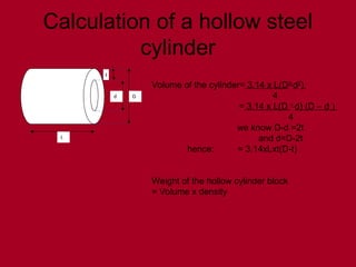 Calculation of a hollow steel
cylinder
D
t
d
L
Volume of the cylinder= 3.14 x L(D2-
d2
)
4
= 3.14 x L(D +
d) (D – d )
4
we know D-d =2t
and d=D-2t
hence: = 3.14xLxt(D-t)
Weight of the hollow cylinder block
= Volume x density
 