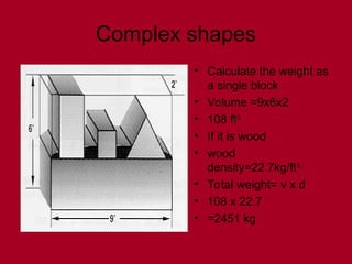 Complex shapes
• Calculate the weight as
a single block
• Volume =9x6x2
• 108 ft3
• If it is wood
• wood
density=22.7kg/ft3.
• Total weight= v x d
• 108 x 22.7
• =2451 kg
 