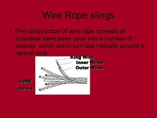 Wire Rope slings
• The construction of wire rope consists of
individual steel wires spun into a number of
strands, which are in turn laid helically around a
central core
King Wire
King Wire
Inner Wires
Inner Wires
Outer Wires
Outer Wires
CORE
CORE
Strand
Strand
 