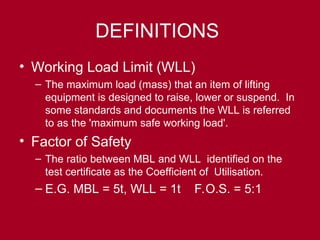DEFINITIONS
• Working Load Limit (WLL)
– The maximum load (mass) that an item of lifting
equipment is designed to raise, lower or suspend. In
some standards and documents the WLL is referred
to as the 'maximum safe working load'.
• Factor of Safety
– The ratio between MBL and WLL identified on the
test certificate as the Coefficient of Utilisation.
– E.G. MBL = 5t, WLL = 1t F.O.S. = 5:1
 