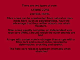 There are two types of core,
1.FIBRE CORE
2.STEEL ROPE,
Fibre cores can be constructed from natural or man-
made fibre such as polypropylene, have the
advantage that they neither absorb nor retain
moisture.
Steel cores usually comprise, an independent wire
rope core (IWRC) around which the outer strands are
laid.
A rope with a steel core is stronger than a rope with a
fibre core and is much more resistant to
deformation, crushing and stretch.
The fibre core releases lubricant internally when
stretched
 