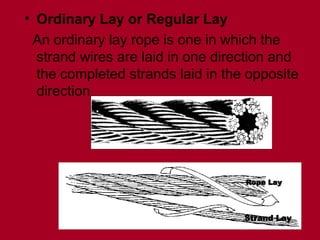 • Ordinary Lay or Regular Lay
An ordinary lay rope is one in which the
strand wires are laid in one direction and
the completed strands laid in the opposite
direction
Rope Lay
Rope Lay
Strand Lay
Strand Lay
 