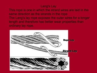 Lang's Lay
This rope is one in which the strand wires are laid in the
same direction as the strands in the rope
The Lang's lay rope exposes the outer wires for a longer
length and therefore has better wear properties than
ordinary lay rope.
Rope Lay
Rope Lay
Strand Lay
Strand Lay
 