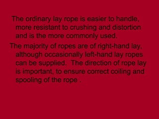 The ordinary lay rope is easier to handle,
more resistant to crushing and distortion
and is the more commonly used.
The majority of ropes are of right-hand lay,
although occasionally left-hand lay ropes
can be supplied. The direction of rope lay
is important, to ensure correct coiling and
spooling of the rope .
 