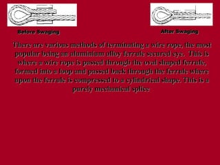 Before Swaging
Before Swaging After Swaging
After Swaging
There are various methods of terminating a wire rope, the most
There are various methods of terminating a wire rope, the most
popular being an aluminium alloy ferrule secured eye. This is
popular being an aluminium alloy ferrule secured eye. This is
where a wire rope is passed through the oval shaped ferrule,
where a wire rope is passed through the oval shaped ferrule,
formed into a loop and passed back through the ferrule where
formed into a loop and passed back through the ferrule where
upon the ferrule is compressed to a cylindrical shape. This is a
upon the ferrule is compressed to a cylindrical shape. This is a
purely mechanical splice
purely mechanical splice
 