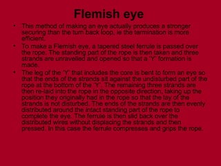 Flemish eye
• This method of making an eye actually produces a stronger
securing than the turn back loop, ie the termination is more
efficient.
• To make a Flemish eye, a tapered steel ferrule is passed over
the rope. The standing part of the rope is then taken and three
strands are unravelled and opened so that a ‘Y’ formation is
made.
• The leg of the ‘Y’ that includes the core is bent to form an eye so
that the ends of the strands sit against the undisturbed part of the
rope at the bottom of the ‘Y’. The remaining three strands are
then re-laid into the rope in the opposite direction, taking up the
position they originally had in the rope so that the lay of the
strands is not disturbed. The ends of the strands are then evenly
distributed around the intact standing part of the rope to
complete the eye. The ferrule is then slid back over the
distributed wires without displacing the strands and then
pressed. In this case the ferrule compresses and grips the rope.
 