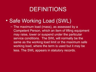 DEFINITIONS
• Safe Working Load (SWL)
– The maximum load (mass), as assessed by a
Competent Person, which an item of lifting equipment
may raise, lower or suspend under the particular
service conditions. The SWL will normally be the
same as the working load limit or the maximum safe
working load, where the term is used but it may be
less. The SWL appears in statutory records.
 