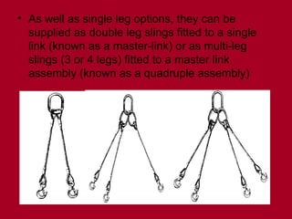 • As well as single leg options, they can be
supplied as double leg slings fitted to a single
link (known as a master-link) or as multi-leg
slings (3 or 4 legs) fitted to a master link
assembly (known as a quadruple assembly)
 