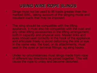 • Slings must not be used to lift loads greater than the
marked SWL, taking account of the slinging mode and
resultant loads that may be imposed.
• The sling should be compatible with the lifting
appliance, it must also be compatible with the load and
any other lifting accessories in the lifting arrangement,
both in capacity and physical size. Master links and
eyes should seat correctly in the hook of the appliance
and articulate freely to avoid deforming the link or eye.
In the same way, the load, or its attachments, must
seat in the eyes or terminal fittings, eg sling hooks.
• Under no circumstances must slings made from rope
of different lay directions be joined together. This will
cause the rope to unlay and become distorted.
USING WIRE ROPE SLINGS
USING WIRE ROPE SLINGS
 
