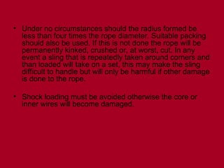 • Under no circumstances should the radius formed be
less than four times the rope diameter. Suitable packing
should also be used. If this is not done the rope will be
permanently kinked, crushed or, at worst, cut. In any
event a sling that is repeatedly taken around corners and
than loaded will take on a set, this may make the sling
difficult to handle but will only be harmful if other damage
is done to the rope.
• Shock loading must be avoided otherwise the core or
inner wires will become damaged.
 