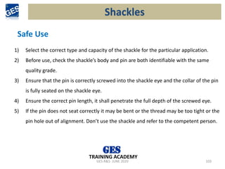 GES-R&S- JUNE 2020 103
TRAINING ACADEMY
Safe Use
1) Select the correct type and capacity of the shackle for the particular application.
2) Before use, check the shackle’s body and pin are both identifiable with the same
quality grade.
3) Ensure that the pin is correctly screwed into the shackle eye and the collar of the pin
is fully seated on the shackle eye.
4) Ensure the correct pin length, it shall penetrate the full depth of the screwed eye.
5) If the pin does not seat correctly it may be bent or the thread may be too tight or the
pin hole out of alignment. Don’t use the shackle and refer to the competent person.
Shackles
 