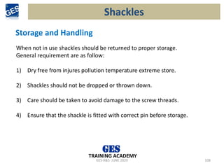 GES-R&S- JUNE 2020 108
TRAINING ACADEMY
Storage and Handling
When not in use shackles should be returned to proper storage.
General requirement are as follow:
1) Dry free from injures pollution temperature extreme store.
2) Shackles should not be dropped or thrown down.
3) Care should be taken to avoid damage to the screw threads.
4) Ensure that the shackle is fitted with correct pin before storage.
Shackles
 