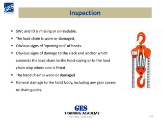 Inspection
126
▪ SWL and ID is missing or unreadable.
▪ The load chain is worn or damaged.
▪ Obvious signs of ‘opening out’ of hooks.
▪ Obvious signs of damage to the slack end anchor which
connects the load chain to the hoist casing or to the load
chain stop where one is fitted.
▪ The hand chain is worn or damaged
▪ General damage to the hoist body, including any gear covers
or chain guides.
GES-R&S- JUNE 2020
TRAINING ACADEMY
 