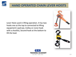 HAND OPERATED CHAIN LEVER HOISTS
132
Lever Hoist used in lifting operation. It has two
hooks one at the top to connected to lifting
equipment ( pad eye, trolley or crane hook
with a shackle), Second hook at the bottom to
lift the load.
GES-R&S- JUNE 2020
TRAINING ACADEMY
 