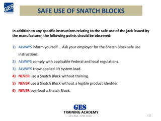 SAFE USE OF SNATCH BLOCKS
157
GES-R&S- JUNE 2020
TRAINING ACADEMY
In addition to any specific instructions relating to the safe use of the jack issued by
the manufacturer, the following points should be observed:
1) ALWAYS inform yourself … Ask your employer for the Snatch Block safe use
instructions.
2) ALWAYS comply with applicable Federal and local regulations.
3) ALWAYS know applied lift system load.
4) NEVER use a Snatch Block without training.
5) NEVER use a Snatch Block without a legible product identifer.
6) NEVER overload a Snatch Block.
 