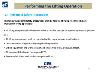 2) Personnel Safety Precautions
GES-R&S- JUNE 2020 204
TRAINING ACADEMY
The following general safety precautions shall be followed by all personnel who are
involved in lifting operations:
• All lifting equipment shall be subjected to a suitable pre-use inspection by the user prior to
use.
• All lifting components shall be operated within manufacturer specifications.
• Documentation of operator training shall be provided.
• Lifting equipment and work areas shall be kept free of oil, grease, and trash.
• All personnel shall wear the required PPE.
• Personnel shall not walk under a suspended load.
Performing the Lifting Operation
 