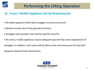 5) Crane / Mobile Appliance Set Up Requirements
GES-R&S- JUNE 2020 206
TRAINING ACADEMY
• All mobile appliance fitted with outriggers must be set up level.
• Wheels must be clear of the ground at all times.
• Outrigger load spreader mats shall be used for every lift.
• All cranes / mobile appliances require adequate space for the correct deployment of
outriggers. In addition, each crane shall be able to slew and manoeuvre the load with
adequate clearance from obstructions.
Performing the Lifting Operation
 