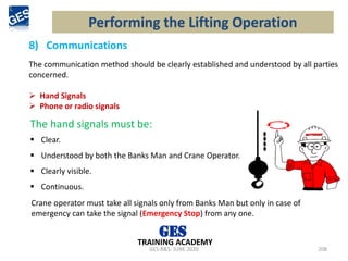GES-R&S- JUNE 2020 208
TRAINING ACADEMY
The hand signals must be:
▪ Clear.
▪ Understood by both the Banks Man and Crane Operator.
▪ Clearly visible.
▪ Continuous.
Crane operator must take all signals only from Banks Man but only in case of
emergency can take the signal (Emergency Stop) from any one.
Performing the Lifting Operation
8) Communications
The communication method should be clearly established and understood by all parties
concerned.
➢ Hand Signals
➢ Phone or radio signals
 