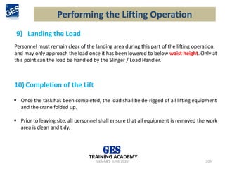 9) Landing the Load
GES-R&S- JUNE 2020 209
TRAINING ACADEMY
Personnel must remain clear of the landing area during this part of the lifting operation,
and may only approach the load once it has been lowered to below waist height. Only at
this point can the load be handled by the Slinger / Load Handler.
Performing the Lifting Operation
10) Completion of the Lift
▪ Once the task has been completed, the load shall be de-rigged of all lifting equipment
and the crane folded up.
▪ Prior to leaving site, all personnel shall ensure that all equipment is removed the work
area is clean and tidy.
 