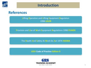 GES-R&S- JUNE 2020 5
TRAINING ACADEMY
Lifting Operation and Lifting Equipment Regulation
1998 LOLER
Provision and Use of Work Equipment Regulations 1998 PUWER
LEEA Code of Practice Edition 9
Introduction
The Health And Safety At Work Etc Act 1974 HASWA
References
 