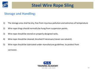 GES-R&S- JUNE 2020 58
TRAINING ACADEMY
Storage and Handling:
1) The storage area shall be dry, free from injurious pollution and extremes of temperature
2) Wire rope slings should normally be hung from suspension points.
3) Wire rope should be stored on properly designed racks.
4) Wire rope should be cleaned, brushed if necessary (never use solvent).
5) Wire rope should be lubricated under manufacture guidelines. to protect from
corrosion.
Steel Wire Rope Sling
 