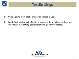 GES-R&S- JUNE 2020 74
TRAINING ACADEMY
8) Webbing sling must not be twisted or crossed in use.
9) Avoid shock loading as it effectively increases the weight of the load and
could result in the lifting equipment being grossly overloaded.
Textile slings
 
