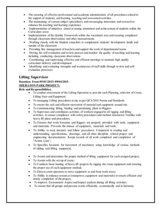  The ensuring of effective professional and academic administration of all procedures related to
the support of students, and learning, teaching and assessment activities
 The maintaining of current subject specialism's and encouraging innovation and research to
enhance the teaching and learning experience
 Implementation of initiatives aimed at raising attainment and achievement of students within the
Curriculum areas
 Implementation of the Quality Framework within the vocational area and ensuring compliance
through classroom observations and other measurements
 Working closely with the Student councilors to complement students’ development inside and
outside of the classroom
 Providing line management of teachers and support the work of departmental teams
 Driving the self-evaluation and review process and monitor the quality of teaching and learning
including conducting classroom observations
 Coordinating and supervising effective and efficient meetings to maintain high quality
curriculum delivery and development
 Identifying and evaluating strengths and weaknesses of staff skills through review and self-
evaluation processes
Lifting Supervisor
Duration: From 09/01/2013- 09/04/2015.
SHERATON PARK PROJECT:
Role and Responsibilities:
 To conduct assessment of the Lifting Operation to provide such Planning, selection of Crane,
Lifting Gear and Equipment.
 To managing Lifting procedures at site as per QCS 2010 Norms and Standards.
 To ensure the safe and efficient movement of material and equipment around site.
 To communicating lifting, loading and positioning plans to Riggers.
 To Supervises and coordinates activities of workers engaged in all rigging and lifting
activities, to ensure compliance with safety procedures and method statements. Familiar with
heavy lift plans and procedures;
 To Ensures that work Foreman and Riggers are properly provided with tools, equipment
and materials. Prevents the misuse of equipment, materials and tools;
 To Ability to read, interpret and follow procedures. Competent in reading and
understanding specifications, drawings, and all other discipline related project and
engineering documentation. Keeps records of all work completed and completion of
“Action Lists”;
 To Specifies locations for movement of machinery using knowledge of various methods
of sliding and lifting equipment;
 To Assists and determines the proper method of lifting equipment for each assigned project;
 To Assists with the set-up of crane;
 To Conducts basic loading of heavy lift projects by rigging the crane equipment and ensuring
the proper use of each equipment method;
 To Directs crane operators to move equipment to and from work areas;
 To Ability to enhance resources (manpower,equipment and materials) to ensure efficient and
timely completion of the project;
 To improve Environment Aspect and Impact analysis during all lifting activities.
 To ensure that all groups and persons works efficiently, economically and in harmony.
 