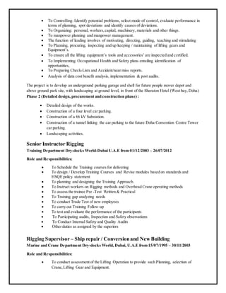  To Controlling: Identify potential problems, select mode of control, evaluate performance in
terms of planning, spot deviations and identify causes of deviations.
 To Organizing: personal, workers,capital, machinery, materials and other things.
 To manpower planning and manpower management.
 The function of leading involves of motivating, directing, guiding, teaching and stimulating
 To Planning, procuring, inspecting and up keeping / maintaining of lifting gears and
Equipment’s.
 To ensure all the lifting equipment’s tools and accessories’ are inspected and certified.
 To Implementing Occupational Health and Safety plans entailing identification of
opportunities,
 To Preparing Check-Lists and Accident/near miss reports.
 Analysis of data cost benefit analysis, implementation & post audits.
The project is to develop an underground parking garage and shell for future people mover depot and
above ground park site, with landscaping at ground level, in front of the Sheraton Hotel (West bay, Doha)
Phase 2 (Detailed design, procurement and construction phase) :
 Detailed design of the works.
 Construction of a four level car parking.
 Construction of a 66 kV Substation.
 Construction of a tunnel linking the car parking to the future Doha Convention Centre Tower
car parking.
 Landscaping activities.
Senior Instructor Rigging
Training Department Dry-docks World-Dubai U.A.E from 01/12/2003 – 26/07/2012
Role and Responsibilities:
 To Schedule the Training courses for delivering
 To design / Develop Training Courses and Revise modules based on standards and
HSQE policy statement
 To planning and designing the Training Approach.
 To Instruct workers on Rigging methods and Overhead Crane operating methods
 To assess the trainee Pre -Test Written & Practical
 To Training gap analyzing needs
 To conduct Trade Test of new employees
 To carry out Training Follow-up
 To test and evaluate the performance of the participants
 To Participating audits, Inspection and Safety observations
 To Conduct Internal Safety and Quality Audits
 Other duties as assigned by the superiors
Rigging Supervisor – Ship repair / Conversionand New Building
Marine and Crane Department Dry-docks World, Dubai, U.A.E from 15/07/1995 – 30/11/2003
Role and Responsibilities:
 To conduct assessment of the Lifting Operation to provide such Planning, selection of
Crane,Lifting Gear and Equipment.
 