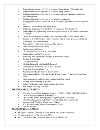  To coordinating a group of 25 No’s of employees for completion of Scheduled jobs.
 To Onboard installation experience of all process piping systems.
 To Onboard installation experience of all electrical equipment’s including navigational
and control systems.
 To Onboard installation experience of all mechanical equipment’s
including,pumps,thrusters (retractable and no retractable),propellers ,rudders and hydraulic
units
 To Conduct Internal Safety and Quality Audits
 To planning Inspection, Testing and repair of rigging and lifting Equipment
 To Developed and implementing Safety Management System in line with the requirements
of ISO 9001
 Directs workers engaged in splicing ropes and metal cables to form hoisting slings;
 Familiar with and implements strict compliance with all Safety procedures, including
all Company rules and regulations;
 Accomplishes of other duties as assigned by superiors.
 Heavy Lifting Preparation & Lifting
 Steel structures and bridges
 Off shore structures and oil & gas fabrications
 Stacks, columns and high rise towers
 Fabricating wire rope Sling (Hand splice & Mechanical Splice)
 Berthing & Un berthing
 Docking Preparation
 Life Boat Removal & Life Boat Falls Removal
 Life Boat Quick Release Test & Life Boat Davit Test
 Crane Wire Removal & Load Test
 Accommodation Ladder Removal & Falls Removal
 Accommodation Ladder Deflection Testing & Load Testing - (Functional Test & Static
Test)
 Lifting equipment’s load test (Lifting Appliance& Lifting Gears)
 Mooring Winch Rendering & Pull Test
 Bollard Pull Testing, Anchor Chain Marking & Calibrate
 Risk analysis and safety Evaluation
TECHNICAL QUALIFICATIONS:
 Appointed Person Lifting Supervisor/Manager - BS7121, LOLER1998,PUWER.(QISC)
 Lifting & Rigging Equipment Workshop(TUV)
 OHSAS18001 Internal Auditing (Lloyd’s Register Quality Assurance)
 Lifting Gear Inspection (Lloyds British Testing Limited. Leea requirement )
 Instructors skills Workshop (Dubai Men’s College)
 Wire Rope technology (Bridon International – Retord)
 First Aid (lifesaver)
ACADEMICQUALIFICATIONS:
● BA English Literature, University of Kerala. March-1993, (course completed).
● Pre-Degree,University of Kerala. March-1990.
● SSLC, General Education Department,Govt. of Kerala. March-1988.
 