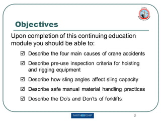 2
Upon completion of this continuing education
module you should be able to:
 Describe the four main causes of crane accidents
 Describe pre-use inspection criteria for hoisting
and rigging equipment
 Describe how sling angles affect sling capacity
 Describe safe manual material handling practices
 Describe the Do’s and Don’ts of forklifts
Objectives
 