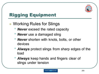 255
Rigging Equipment
⚫ Working Rules for Slings
• Never exceed the rated capacity
• Never use a damaged sling
• Never shorten with knots, bolts, or other
devices
• Always protect slings from sharp edges of the
load
• Always keep hands and fingers clear of
slings under tension
 