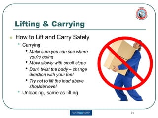 31
Lifting & Carrying
⚫ How to Lift and Carry Safely
• Carrying
• Make sure you can see where
you’re going
• Move slowly with small steps
• Don’t twist the body – change
direction with your feet
• Try not to lift the load above
shoulder level
• Unloading, same as lifting
 