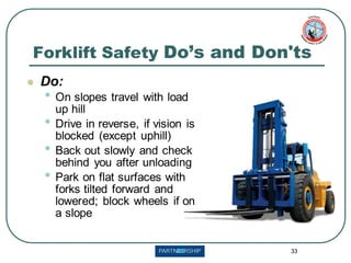 33
Forklift Safety Do’s and Don'ts
⚫ Do:
• On slopes travel with load
up hill
• Drive in reverse, if vision is
blocked (except uphill)
• Back out slowly and check
behind you after unloading
• Park on flat surfaces with
forks tilted forward and
lowered; block wheels if on
a slope
 