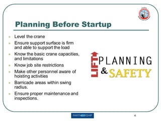 4
Planning Before Startup
⚫ Level the crane
⚫ Ensure support surface is firm
and able to support the load
⚫ Know the basic crane capacities,
and limitations
⚫ Know job site restrictions
⚫ Make other personnel aware of
hoisting activities
⚫ Barricade areas within swing
radius.
⚫ Ensure proper maintenance and
inspections.
 