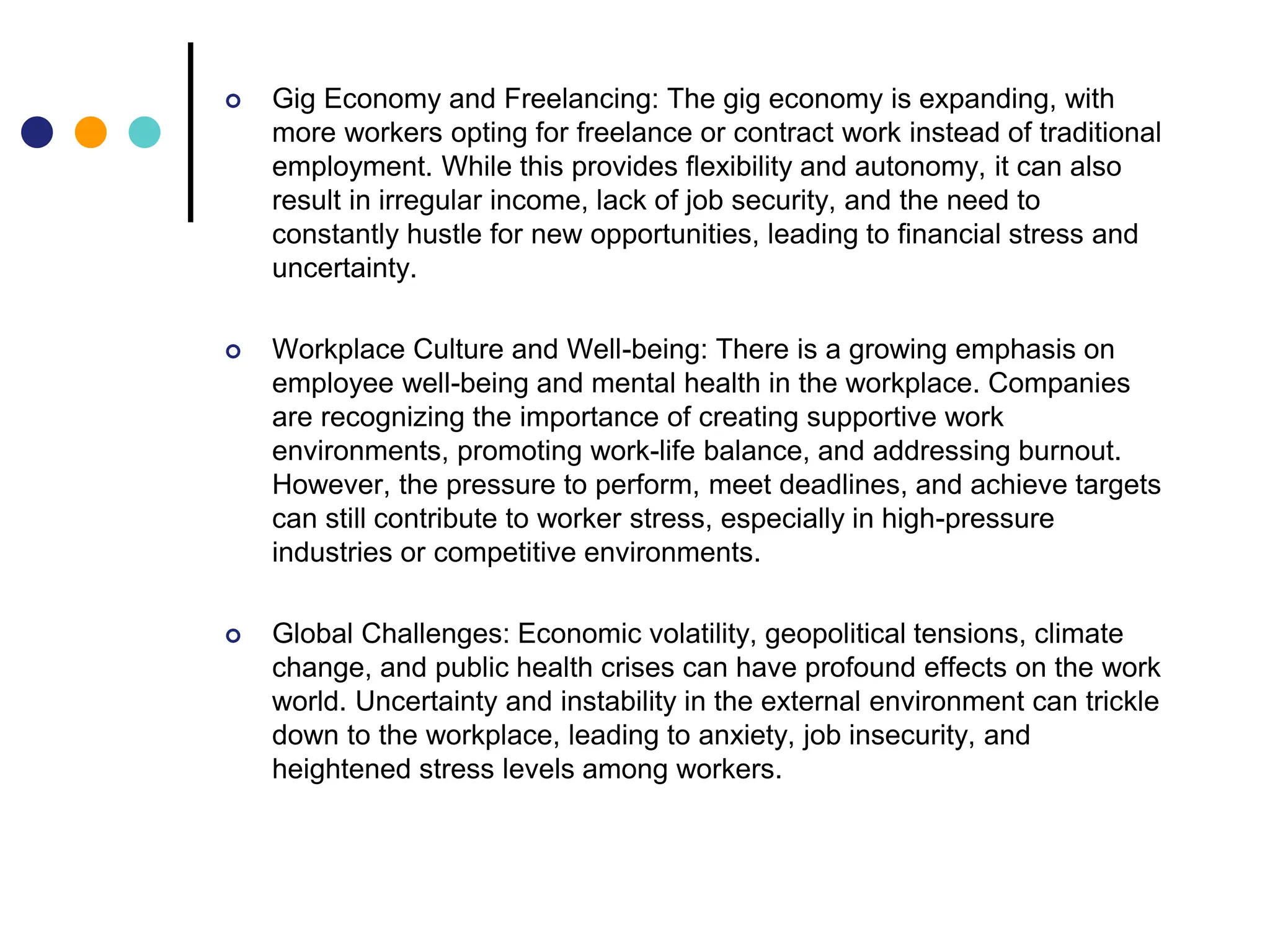  Gig Economy and Freelancing: The gig economy is expanding, with
more workers opting for freelance or contract work instead of traditional
employment. While this provides flexibility and autonomy, it can also
result in irregular income, lack of job security, and the need to
constantly hustle for new opportunities, leading to financial stress and
uncertainty.
 Workplace Culture and Well-being: There is a growing emphasis on
employee well-being and mental health in the workplace. Companies
are recognizing the importance of creating supportive work
environments, promoting work-life balance, and addressing burnout.
However, the pressure to perform, meet deadlines, and achieve targets
can still contribute to worker stress, especially in high-pressure
industries or competitive environments.
 Global Challenges: Economic volatility, geopolitical tensions, climate
change, and public health crises can have profound effects on the work
world. Uncertainty and instability in the external environment can trickle
down to the workplace, leading to anxiety, job insecurity, and
heightened stress levels among workers.
 