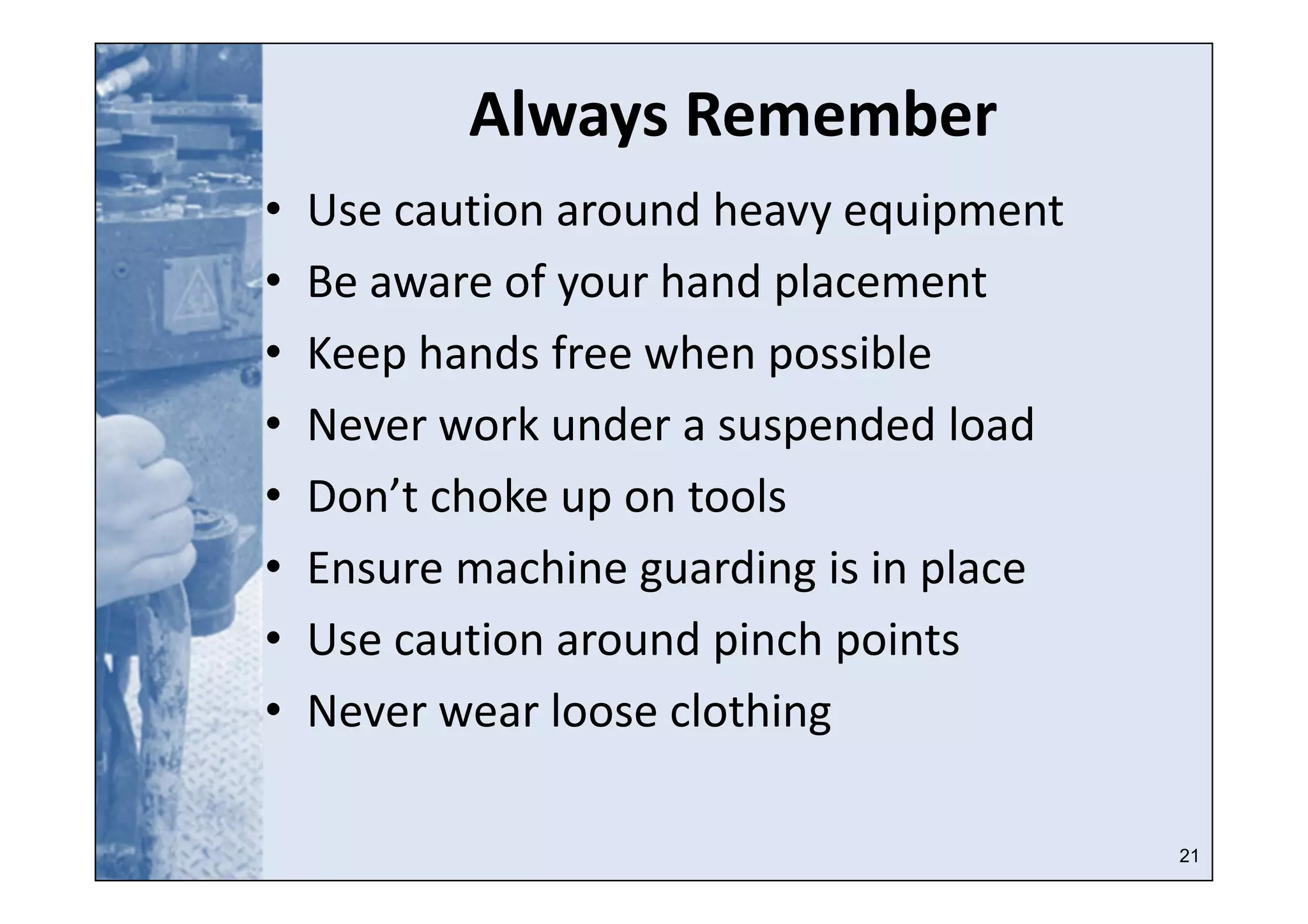 21
Always Remember
• Use caution around heavy equipment
• Be aware of your hand placement
• Keep hands free when possible
• Never work under a suspended load
• Don’t choke up on tools
• Ensure machine guarding is in place
• Use caution around pinch points
• Never wear loose clothing
 