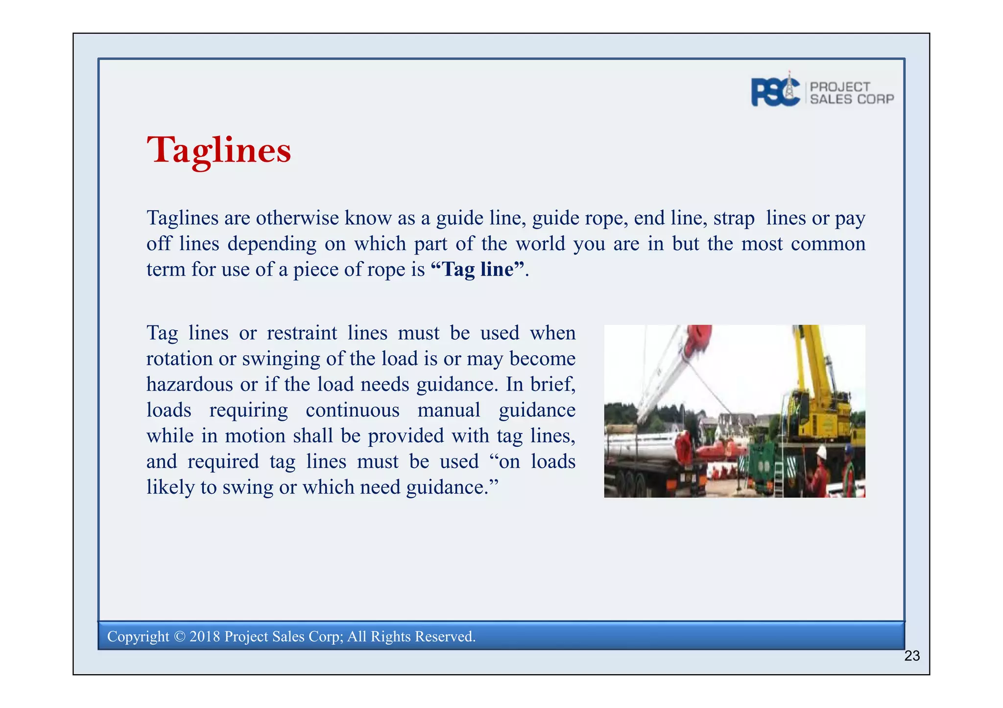 23
Copyright © 2018 Project Sales Corp; All Rights Reserved.
Taglines
Taglines are otherwise know as a guide line, guide rope, end line, strap lines or pay
off lines depending on which part of the world you are in but the most common
term for use of a piece of rope is “Tag line”.
Tag lines or restraint lines must be used when
rotation or swinging of the load is or may become
hazardous or if the load needs guidance. In brief,
loads requiring continuous manual guidance
while in motion shall be provided with tag lines,
and required tag lines must be used “on loads
likely to swing or which need guidance.”
 