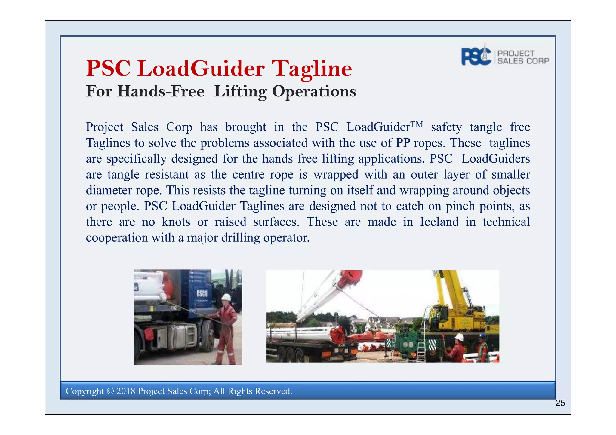 25
Copyright © 2018 Project Sales Corp; All Rights Reserved.
PSC LoadGuider Tagline
For Hands-Free Lifting Operations
Project Sales Corp has brought in the PSC LoadGuiderTM safety tangle free
Taglines to solve the problems associated with the use of PP ropes. These taglines
are specifically designed for the hands free lifting applications. PSC LoadGuiders
are tangle resistant as the centre rope is wrapped with an outer layer of smaller
diameter rope. This resists the tagline turning on itself and wrapping around objects
or people. PSC LoadGuider Taglines are designed not to catch on pinch points, as
there are no knots or raised surfaces. These are made in Iceland in technical
cooperation with a major drilling operator.
 