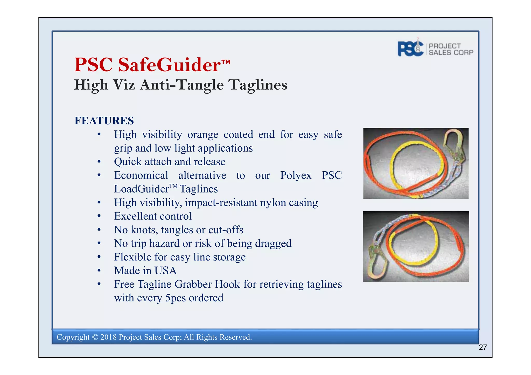 27
Copyright © 2018 Project Sales Corp; All Rights Reserved.
PSC SafeGuider
High Viz Anti-Tangle Taglines
FEATURES
• High visibility orange coated end for easy safe
grip and low light applications
• Quick attach and release
• Economical alternative to our Polyex PSC
LoadGuiderTM
Taglines
• High visibility, impact-resistant nylon casing
• Excellent control
• No knots, tangles or cut-offs
• No trip hazard or risk of being dragged
• Flexible for easy line storage
• Made in USA
• Free Tagline Grabber Hook for retrieving taglines
with every 5pcs ordered
TM
 