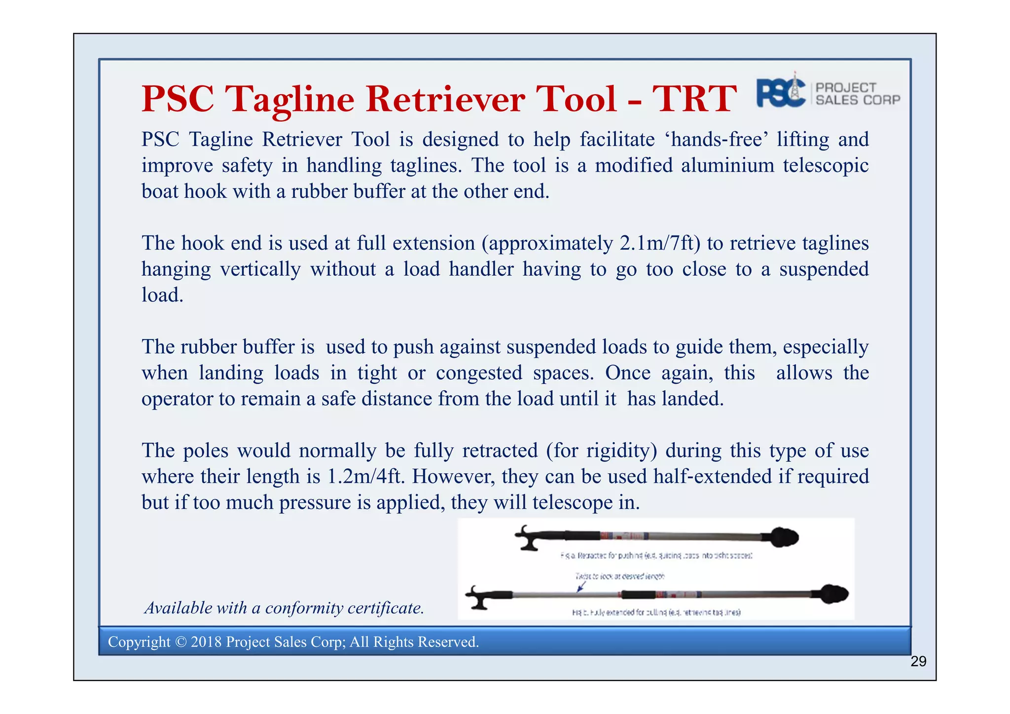 29
Copyright © 2018 Project Sales Corp; All Rights Reserved.
PSC Tagline Retriever Tool - TRT
PSC Tagline Retriever Tool is designed to help facilitate ‘hands‐free’ lifting and
improve safety in handling taglines. The tool is a modified aluminium telescopic
boat hook with a rubber buffer at the other end.
The hook end is used at full extension (approximately 2.1m/7ft) to retrieve taglines
hanging vertically without a load handler having to go too close to a suspended
load.
The rubber buffer is used to push against suspended loads to guide them, especially
when landing loads in tight or congested spaces. Once again, this allows the
operator to remain a safe distance from the load until it has landed.
The poles would normally be fully retracted (for rigidity) during this type of use
where their length is 1.2m/4ft. However, they can be used half‐extended if required
but if too much pressure is applied, they will telescope in.
Available with a conformity certificate.
 