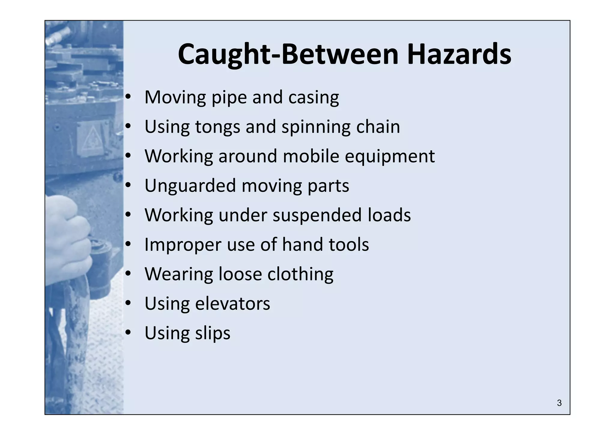 3
Caught-Between Hazards
• Moving pipe and casing
• Using tongs and spinning chain
• Working around mobile equipment
• Unguarded moving parts
• Working under suspended loads
• Improper use of hand tools
• Wearing loose clothing
• Using elevators
• Using slips
 