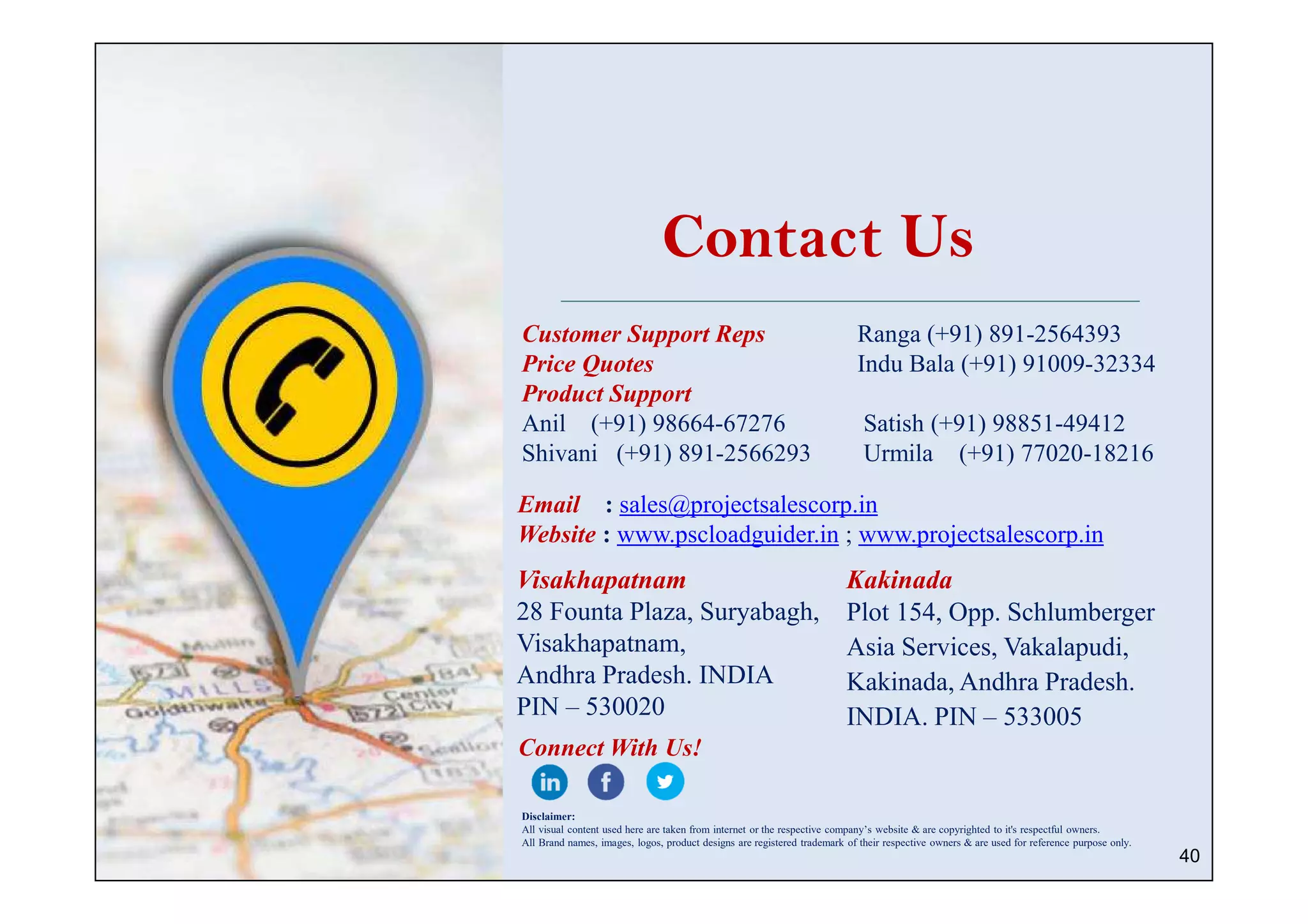 40
Contact Us
Customer Support Reps Ranga (+91) 891-2564393
Price Quotes Indu Bala (+91) 91009-32334
Product Support
Anil (+91) 98664-67276 Satish (+91) 98851-49412
Shivani (+91) 891-2566293 Urmila (+91) 77020-18216
Email : sales@projectsalescorp.in
Website : www.pscloadguider.in ; www.projectsalescorp.in
Visakhapatnam
28 Founta Plaza, Suryabagh,
Visakhapatnam,
Andhra Pradesh. INDIA
PIN – 530020
Kakinada
Plot 154, Opp. Schlumberger
Asia Services, Vakalapudi,
Kakinada, Andhra Pradesh.
INDIA. PIN – 533005
Connect With Us!
Disclaimer:
All visual content used here are taken from internet or the respective company’s website & are copyrighted to it's respectful owners.
All Brand names, images, logos, product designs are registered trademark of their respective owners & are used for reference purpose only.
 