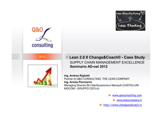 2012    >   Lean 2.0 Il Change&Coach® - Case Study
            SUPPLY CHAIN MANAGEMENT EXCELLENCE
            Seminario AD-net 2012

       Ing. Andrea Righetti
       Partner di Q&O CONSULTING, THE LEAN COMPANY
       Ing. Annita Piermarini
       Managing Director BU Sterilizzazione e Manipoli (CASTELLINI
       MOCOM - GRUPPO CEFLA)

                                             www.qeoconsulting.com
                                                www.leancompany.it
                                      http://www.changeandcoach.it
 