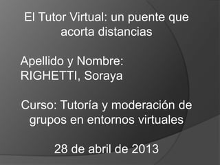 El Tutor Virtual: un puente que
acorta distancias
Apellido y Nombre:
RIGHETTI, Soraya
Curso: Tutoría y moderación de
grupos en entornos virtuales
28 de abril de 2013
 
