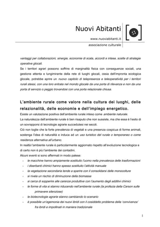 Nuovi Abitanti
www.nuoviabitanti.it
associazione culturale
vantaggi per collaborazioni, sinergie, economie di scala, accordi e intese, scelte di strategie
operative glocali.
Se i territori agrari possono soffrire di marginalità fisica con conseguenze sociali, una
gestione attenta e lungimirante della rete di luoghi glocali, ossia dell’impronta ecologica
glocale, potrebbe aprire un nuovo capitolo di telepresenza e teleoperatività per i territori
rurali stessi, con una loro entrata nel mondo glocale da una porta di rilevanza e non da una
porta di servizio o peggio trovandosi con una porta relazionale chiusa.
L’ambiente rurale come valore nella cultura dei luoghi, delle
relazionalità, delle economie e dell’impiego energetico.
Esiste un valutazione positiva dell’ambiente rurale inteso come ambiente naturale.
La naturalezza dell’ambiente rurale è ben risaputo che non sussiste, ma che essa è l’esito di
un sovrapporsi di tecnologie agrarie succedutesi nei secoli.
Ciò non toglie che la forte prevalenza di vegetali e una presenza cospicua di forme animali,
sostenga l’idea di naturalità e induca ad un uso turistico del rurale o temporaneo o come
residenza alternativa all’urbano.
In realtà l’ambiente rurale è particolarmente aggiornato rispetto all’evoluzione tecnologica e
di certo non è più l’ambiente dei contadini.
Alcuni eventi si sono affermati in modo palese:
- le macchine hanno ampiamente sostituito l’uomo nella prevalenza delle trasformazioni
- i diserbanti chimici hanno spesso sostituito l’attività manuale
- la vegetazione secondaria tende a sparire con il consolidarsi delle monocolture
- si rivela un rischio di diminuzione della biomassa
- si cerca di sopperire alle carenze produttive con l’aumento degli additivi chimici
- le forme di vita si stanno riducendo nell’ambiente rurale (la profezia della Carson sulle
primavere silenziose)
- le biotecnologie agrarie stanno cambiando lo scenario
- è possibile un’egemonia dei nuovi ibridi con il cosiddetto problema della ‘convivenza’
fra ibridi e impollinati in maniera tradizionale
1
 