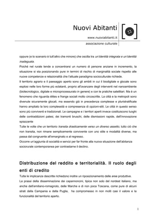 Nuovi Abitanti
www.nuoviabitanti.it
associazione culturale
oppure (e lo scenario è tutt’altro che minore) che oscilla tra un’identità integrata e un’identità
inadeguata.
Poiché nel rurale tende a concentrarsi un numero di persone anziane in incremento, la
situazione si sta posizionando pure in termini di rischio di marginalità sociale rispetto alle
nuove competenze e relazionalità che l’attuale paradigma socioculturale richiede.
Il territorio agrario e il paesaggio aperto sono gli ambiti in cui il biodigitale e glocale sono
esplosi nelle loro forme più eclatanti, proprio all’avanzare degli interventi nel nanoambiente
(biotecnologico, digitale e microprocessurato in genere) e con le pratiche satellitari. Ma è un
fenomeno che riguarda élites e frange sociali molto circoscritte. La città e la metropoli sono
divenute sicuramente glocali, ma essendo già in precedenza complesse e pluristratificate
hanno ampliato la loro complessità e compresenza di opzioni-stili. Le città in questo senso
sono più conviventi e tradizionali. Le campagne e i territori aperti invece costituiscono luoghi
delle contraddizioni palesi, dei tramonti bruschi, delle dismissioni rapide, dell’innovazione
spiazzante
Tutte le volte che un territorio transita drasticamente verso un diverso assetto, tutto ciò che
non transita, non rimane semplicemente convivente con uno stile e modalità diverse, ma
passa dal congruente all’emarginato e al regresso.
Occorre un’aggiunta di socialità e servizi per far fronte alla nuova situazione dell’abitanza
sociorurale contemporanea per contrastarne il declino.
Distribuzione del reddito e territorialità. Il ruolo degli
enti di credito
Tutte le implicanze descritte richiedono inoltre un riposizionamento delle aree produttive.
La prassi della disseminazione dei capannoncini, tipica non solo del nordest italiano, ma
anche dell’emiliano-romagnolo, delle Marche e di non poca Toscana, come pure di alcuni
strati della Campania e della Puglia, ha compromesso in non molti casi il valore e la
funzionalità del territorio aperto.
1
 
