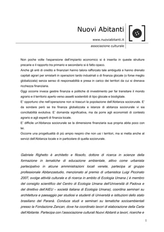 Nuovi Abitanti
www.nuoviabitanti.it
associazione culturale
Non poche volte l’espansione dell’impianto economico si è inserita in queste strutture
precarie e il rapporto tra primario e secondario si è fatto opaco.
Anche gli enti di credito e finanziari hanno talora rafforzato tale ambiguità e hanno drenato
capitali agrari per smistarli in operazioni tardo industriali o di finanza glocale (o forse meglio
globalizzata) senza senso di responsabilità e presa in carico dei territori da cui si drenava
ricchezza finanziaria.
Oggi occorre invece gestire finanzia e politiche di investimento per far transitare il mondo
agrario e il territorio aperto verso assetti sostenibili di tipo glocale e biodigitale.
E’ opportuno che nell’operazione non si trascuri la popolazione dell’Abitanza sociorurale. E’
da sondare però se tra finanza globalizzata e istanze di abitanza sociorurale vi sia
conciliabilità evolutiva. E’ domanda significativa, ma da porre agli economisti di contesto
agrario e agli esperti di finanza locale.
E’ difficile un’Abitanza sociorurale se la dimensione finanziaria sua propria abita poco con
lei.
Occorre una progettualità di più ampio respiro che non usi i territori, ma si metta anche al
servizi dell’Abitanza locale e in particolare di quella sociorurale.
Gabriele Righetto è architetto e filosofo, dottore di ricerca in scienze della
formazione in tematiche di educazione ambientale, attivo come urbanista
partecipativo in alcune amministrazioni locali venete, partecipa al gruppo
professionale Abitanzastudio, menzionato al premio di urbanistica Luigi Piccinato
2007, svolge attività culturale e di ricerca in ambito di Ecologia Umana ( è membro
del consiglio scientifico del Centro di Ecologia Umana dell’Università di Padova e
del direttivo dell’AIEU – società italiana di Ecologia Umana), coordina seminari su
architettura e paesaggio per studiosi e studenti di Università e istituzioni dello stato
brasiliano del Paranà. Conduce studi e seminari su tematiche socioambientali
presso la Fondazione Zancan, dove ha coordinato lavori di elaborazione della Carta
dell’Abitante. Partecipa con l’associazione culturali Nuovi Abitanti a lavori, ricerche e
1
 