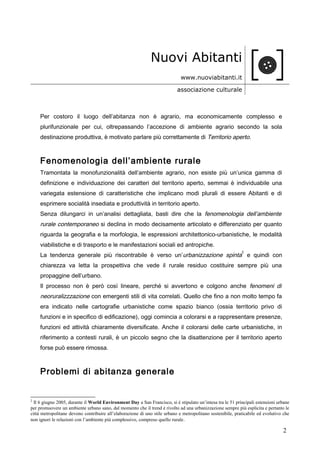 Nuovi Abitanti
www.nuoviabitanti.it
associazione culturale
Per costoro il luogo dell’abitanza non è agrario, ma economicamente complesso e
plurifunzionale per cui, oltrepassando l’accezione di ambiente agrario secondo la sola
destinazione produttiva, è motivato parlare più correttamente di Territorio aperto.
Fenomenologia dell’ambiente rurale
Tramontata la monofunzionalità dell’ambiente agrario, non esiste più un’unica gamma di
definizione e individuazione dei caratteri del territorio aperto, semmai è individuabile una
variegata estensione di caratteristiche che implicano modi plurali di essere Abitanti e di
esprimere socialità insediata e produttività in territorio aperto.
Senza dilungarci in un’analisi dettagliata, basti dire che la fenomenologia dell’ambiente
rurale contemporaneo si declina in modo decisamente articolato e differenziato per quanto
riguarda la geografia e la morfologia, le espressioni architettonico-urbanistiche, le modalità
viabilistiche e di trasporto e le manifestazioni sociali ed antropiche.
La tendenza generale più riscontrabile è verso un’urbanizzazione spinta
2
e quindi con
chiarezza va letta la prospettiva che vede il rurale residuo costituire sempre più una
propaggine dell’urbano.
Il processo non è però così lineare, perché si avvertono e colgono anche fenomeni di
neoruralizzzazione con emergenti stili di vita correlati. Quello che fino a non molto tempo fa
era indicato nelle cartografie urbanistiche come spazio bianco (ossia territorio privo di
funzioni e in specifico di edificazione), oggi comincia a colorarsi e a rappresentare presenze,
funzioni ed attività chiaramente diversificate. Anche il colorarsi delle carte urbanistiche, in
riferimento a contesti rurali, è un piccolo segno che la disattenzione per il territorio aperto
forse può essere rimossa.
Problemi di abitanza generale
2
Il 6 giugno 2005, durante il World Environment Day a San Francisco, si è stipulato un’intesa tra le 51 principali estensioni urbane
per promuovere un ambiente urbano sano, dal momento che il trend è rivolto ad una urbanizzazione sempre più esplicita e pertanto le
città metropolitane devono contribuire all’elaborazione di uno stile urbano e metropolitano sostenibile, praticabile ed evolutivo che
non ignori le relazioni con l’ambiente più complessivo, compreso quello rurale.
2
 